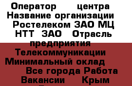 Оператор Call-центра › Название организации ­ Ростелеком ЗАО МЦ НТТ, ЗАО › Отрасль предприятия ­ Телекоммуникации › Минимальный оклад ­ 20 000 - Все города Работа » Вакансии   . Крым,Белогорск